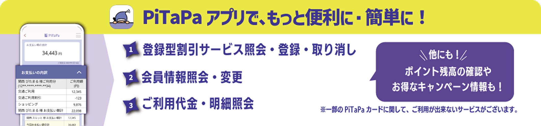 PiTaPaアプリで、もっと便利に・簡単に！
                    1.登録型割引サービス照会・登録・取り消し2.会員情報照会・変更3.ご利用代金・詳細照会
                    他にも！ポイント残高の確認やお得なキャンペーン情報も！
                    ※一部のPiTaPaカードに関して、ご利用が出来ないサービスがございます。