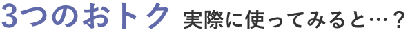 3つのおトク 実際に使ってみると…？