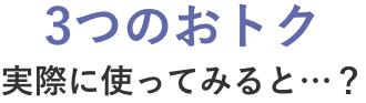 3つのおトク 実際に使ってみると…？