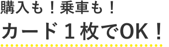 購入も！乗車も！カード1枚でOK！